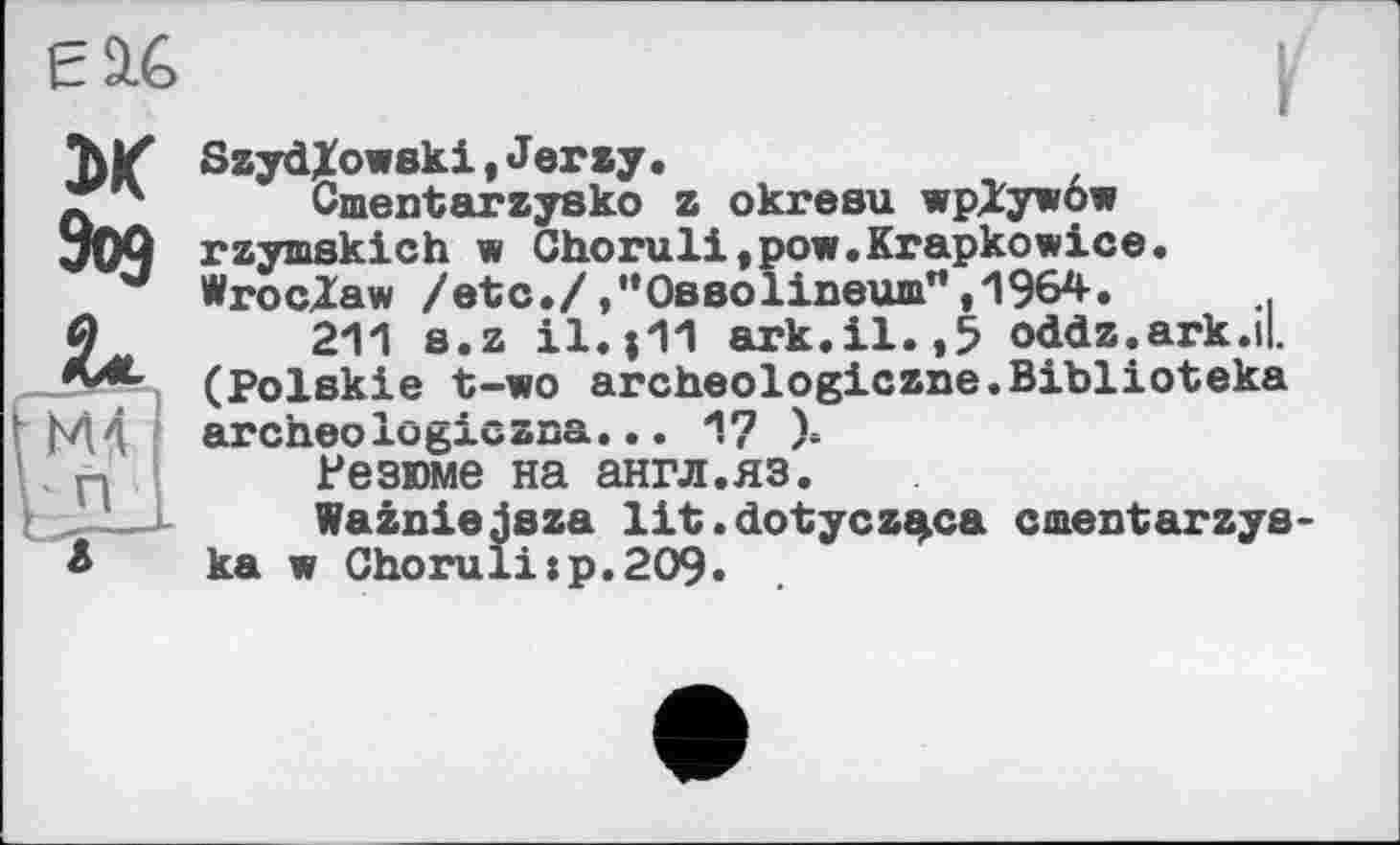 ﻿Є 9.6 и
Зоэ
SaydXowski,Jerzy•
Cmentaraysko a okresu wpXywow raymskich w Choruli,pow.Krapkowice. Wroclaw /etc.//’OsBolineum”,1964.
211 s.a il.|11 ark.il.,5 odda.ark.il, (Polskie t-wo archeologicane.Biblioteka archeo logiczsa... 17 ).
Резюме на англ.яз.
Waaniejsaa lit.dotyca^ca cmentarays-ka w Choralі:p.209.